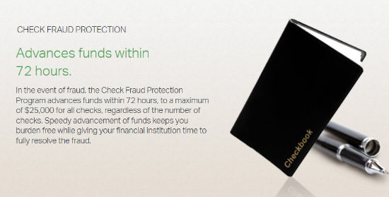 Check Fraud Protection. Advances funds within 72 hours. In the event of fraud, the Check Fraud
                Protection advances funds within 72 hours, to a maximum of $25,000 for all checks, regardless of the
                number of checks. Speedy advancement of funds keeps you burden free while giving your financial
                institution time to fully resolve the fraud.